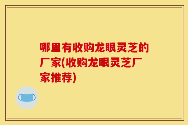 哪里有收购龙眼灵芝的厂家(收购龙眼灵芝厂家推荐) 哪里有收购龙眼灵芝的厂家(收购龙眼灵芝厂家推荐)