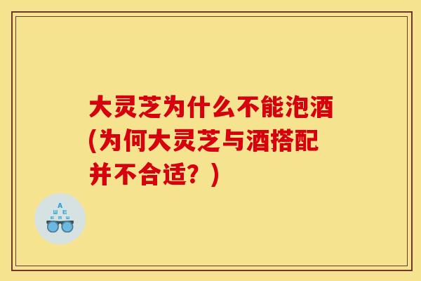 大灵芝为什么不能泡酒(为何大灵芝与酒搭配并不合适?) 大灵芝为什么不能泡酒(为何大灵芝与酒搭配并不合适?)