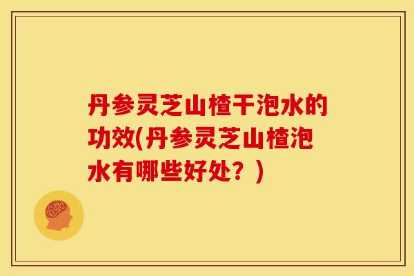 丹参灵芝山楂干泡水的功效(丹参灵芝山楂泡水有哪些好处?) 丹参灵芝山楂干泡水的功效(丹参灵芝山楂泡水有哪些好处?)