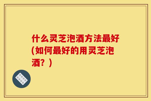 什么灵芝泡酒方法好(如何好的用灵芝泡酒?) 什么灵芝泡酒方法好(如何好的用灵芝泡酒?)