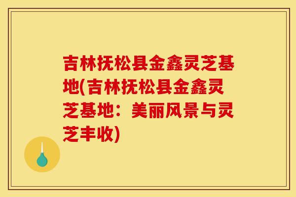 吉林抚松县金鑫灵芝基地(吉林抚松县金鑫灵芝基地:美丽风景与灵芝丰收) 吉林抚松县金鑫灵芝基地(吉林抚松县金鑫灵芝基地:美丽风景与灵芝丰收)