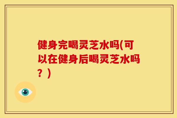 健身完喝灵芝水吗(可以在健身后喝灵芝水吗?) 健身完喝灵芝水吗(可以在健身后喝灵芝水吗?)