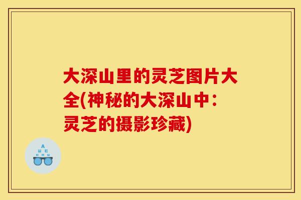 大深山里的灵芝图片大全(神秘的大深山中：灵芝的摄影珍藏)