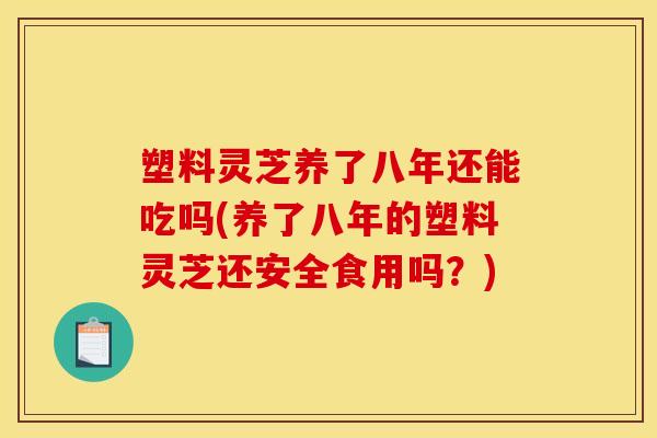 塑料灵芝养了八年还能吃吗(养了八年的塑料灵芝还安全食用吗?) 塑料灵芝养了八年还能吃吗(养了八年的塑料灵芝还安全食用吗?)