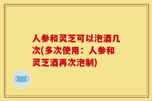 人参和灵芝可以泡酒几次(多次使用：人参和灵芝酒再次泡制)