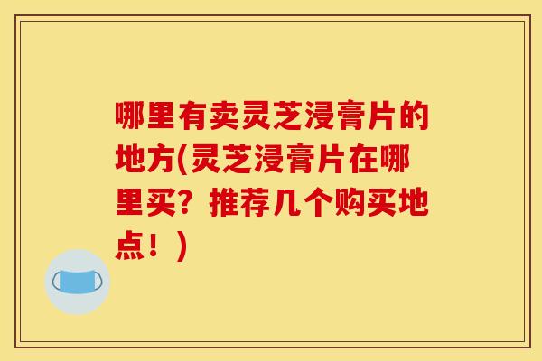哪里有卖灵芝浸膏片的地方(灵芝浸膏片在哪里买?推荐几个购买地点!) 哪里有卖灵芝浸膏片的地方(灵芝浸膏片在哪里买?推荐几个购买地点!)
