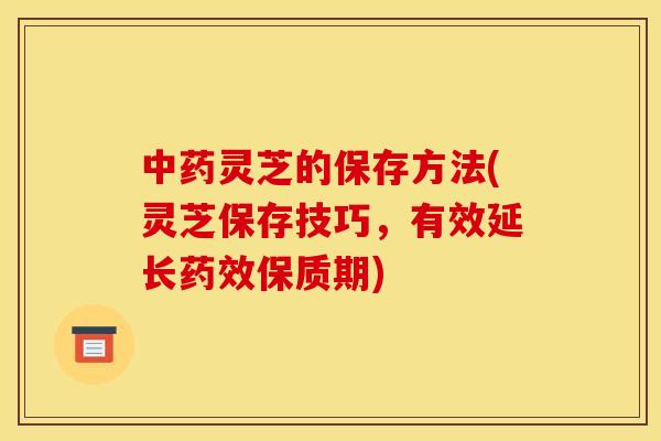 灵芝的保存方法(灵芝保存技巧,有效延长保质期) 灵芝的保存方法(灵芝保存技巧,有效延长保质期)