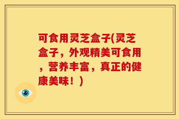 可食用灵芝盒子(灵芝盒子，外观精美可食用，营养丰富，真正的健康美味！)