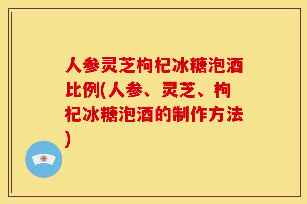 人参灵芝枸杞冰糖泡酒比例(人参、灵芝、枸杞冰糖泡酒的制作方法) 人参灵芝枸杞冰糖泡酒比例(人参、灵芝、枸杞冰糖泡酒的制作方法)