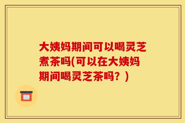 大姨妈期间可以喝灵芝煮茶吗(可以在大姨妈期间喝灵芝茶吗?) 大姨妈期间可以喝灵芝煮茶吗(可以在大姨妈期间喝灵芝茶吗?)