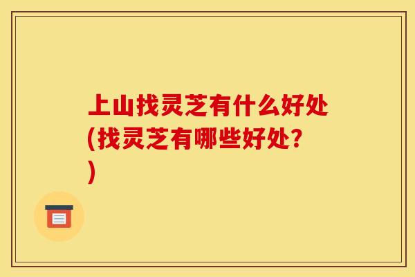 上山找灵芝有什么好处(找灵芝有哪些好处?) 上山找灵芝有什么好处(找灵芝有哪些好处?)