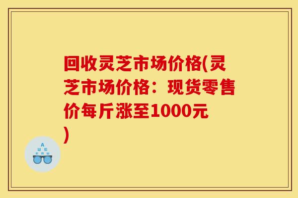 回收灵芝市场价格(灵芝市场价格:现货零售价每斤涨至1000元) 回收灵芝市场价格(灵芝市场价格:现货零售价每斤涨至1000元)