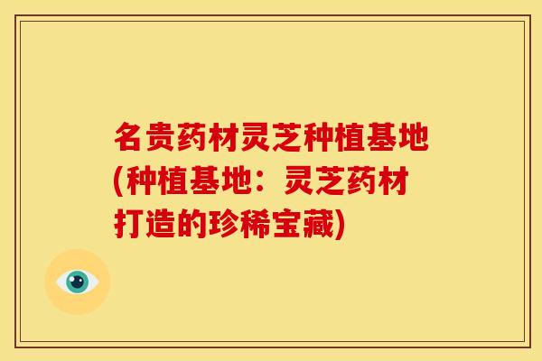 名贵药材灵芝种植基地(种植基地：灵芝药材打造的珍稀宝藏)