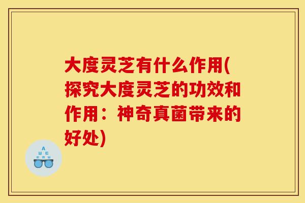 大度灵芝有什么作用(探究大度灵芝的功效和作用：神奇真菌带来的好处)
