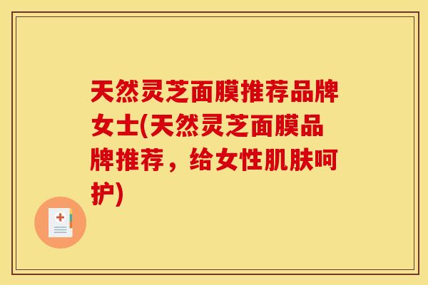 天然灵芝面膜推荐品牌女士(天然灵芝面膜品牌推荐,给女性呵护) 天然灵芝面膜推荐品牌女士(天然灵芝面膜品牌推荐,给女性呵护)