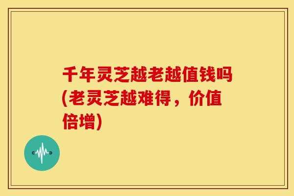 千年灵芝越老越值钱吗(老灵芝越难得,价值倍增) 千年灵芝越老越值钱吗(老灵芝越难得,价值倍增)