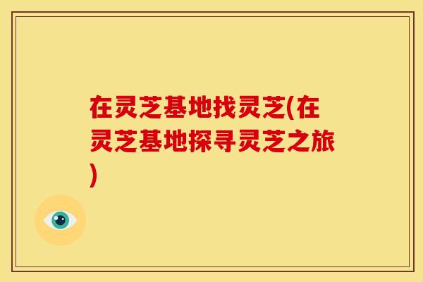 在灵芝基地找灵芝(在灵芝基地探寻灵芝之旅) 在灵芝基地找灵芝(在灵芝基地探寻灵芝之旅)