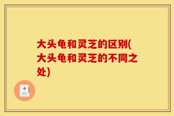 大头龟和灵芝的区别(大头龟和灵芝的不同之处) 大头龟和灵芝的区别(大头龟和灵芝的不同之处)