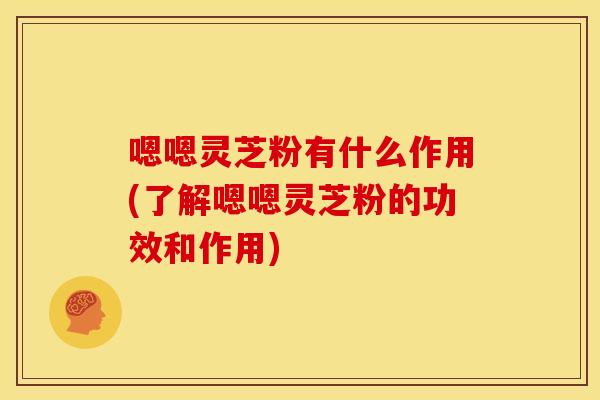 嗯嗯灵芝粉有什么作用(了解嗯嗯灵芝粉的功效和作用)