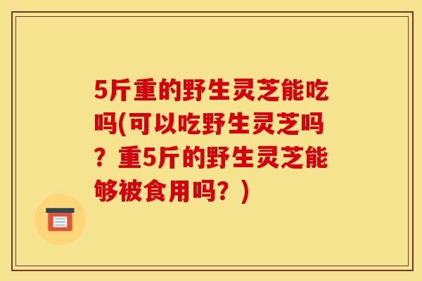 5斤重的野生灵芝能吃吗(可以吃野生灵芝吗?重5斤的野生灵芝能够被食用吗?) 5斤重的野生灵芝能吃吗(可以吃野生灵芝吗?重5斤的野生灵芝能够被食用吗?)