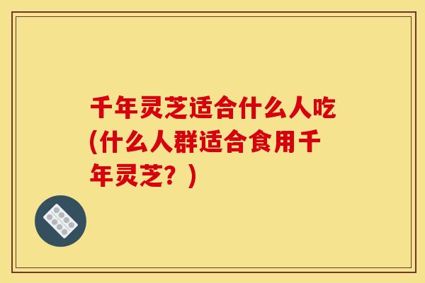 千年灵芝适合什么人吃(什么人群适合食用千年灵芝？)
