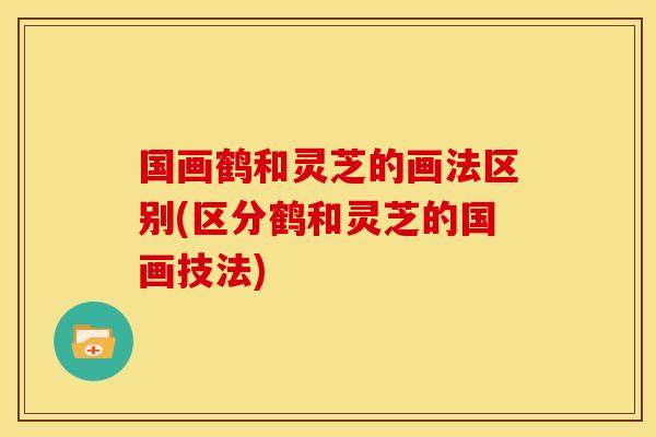 国画鹤和灵芝的画法区别(区分鹤和灵芝的国画技法) 国画鹤和灵芝的画法区别(区分鹤和灵芝的国画技法)