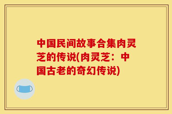 中国民间故事合集肉灵芝的传说(肉灵芝:中国古老的奇幻传说) 中国民间故事合集肉灵芝的传说(肉灵芝:中国古老的奇幻传说)