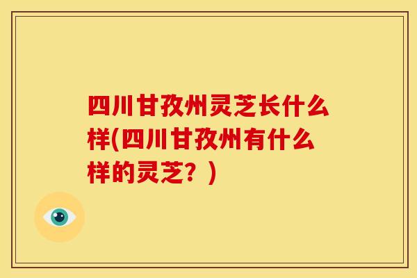 四川甘孜州灵芝长什么样(四川甘孜州有什么样的灵芝?) 四川甘孜州灵芝长什么样(四川甘孜州有什么样的灵芝?)