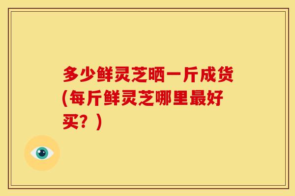 多少鲜灵芝晒一斤成货(每斤鲜灵芝哪里好买?) 多少鲜灵芝晒一斤成货(每斤鲜灵芝哪里好买?)