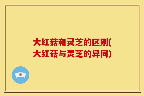 大红菇和灵芝的区别(大红菇与灵芝的异同)
