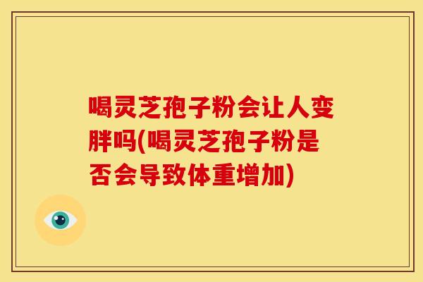 喝灵芝孢子粉会让人变胖吗(喝灵芝孢子粉是否会导致体重增加) 喝灵芝孢子粉会让人变胖吗(喝灵芝孢子粉是否会导致体重增加)