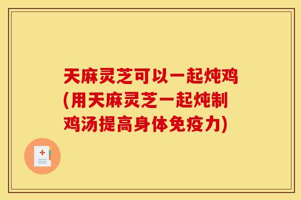 天麻灵芝可以一起炖鸡(用天麻灵芝一起炖制鸡汤提高身体免疫力) 天麻灵芝可以一起炖鸡(用天麻灵芝一起炖制鸡汤提高身体免疫力)
