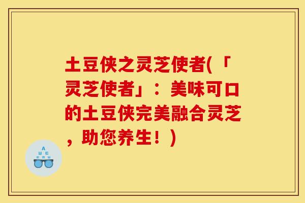 土豆侠之灵芝使者(「灵芝使者」:美味可口的土豆侠完美融合灵芝,助您养生!) 土豆侠之灵芝使者(「灵芝使者」:美味可口的土豆侠完美融合灵芝,助您养生!)