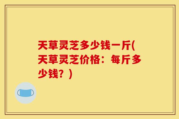 天草灵芝多少钱一斤(天草灵芝价格:每斤多少钱?) 天草灵芝多少钱一斤(天草灵芝价格:每斤多少钱?)