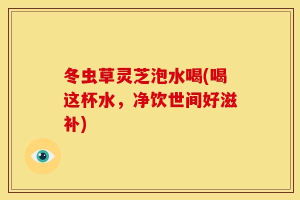 冬虫草灵芝泡水喝(喝这杯水，净饮世间好滋补)