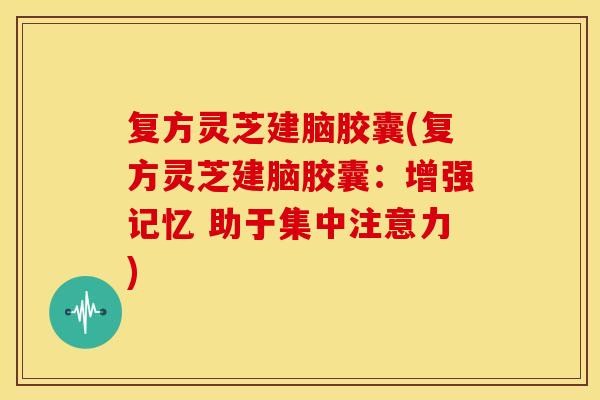 复方灵芝建脑胶囊(复方灵芝建脑胶囊:增强记忆 助于集中注意力) 复方灵芝建脑胶囊(复方灵芝建脑胶囊:增强记忆 助于集中注意力)