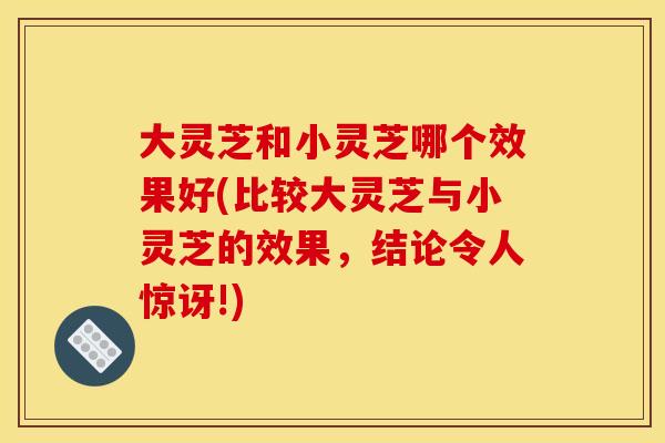 大灵芝和小灵芝哪个效果好(比较大灵芝与小灵芝的效果,结论令人惊讶!) 大灵芝和小灵芝哪个效果好(比较大灵芝与小灵芝的效果,结论令人惊讶!)