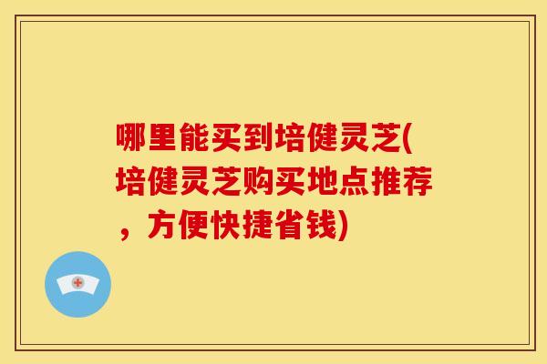 哪里能买到培健灵芝(培健灵芝购买地点推荐,方便快捷省钱) 哪里能买到培健灵芝(培健灵芝购买地点推荐,方便快捷省钱)