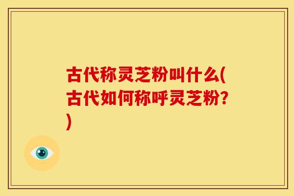 古代称灵芝粉叫什么(古代如何称呼灵芝粉?) 古代称灵芝粉叫什么(古代如何称呼灵芝粉?)