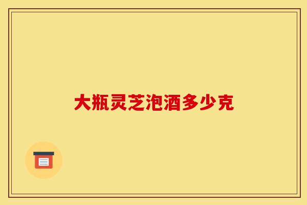 大瓶灵芝泡酒多少克 大瓶灵芝泡酒多少克