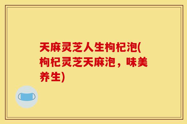 天麻灵芝人生枸杞泡(枸杞灵芝天麻泡,味美养生) 天麻灵芝人生枸杞泡(枸杞灵芝天麻泡,味美养生)