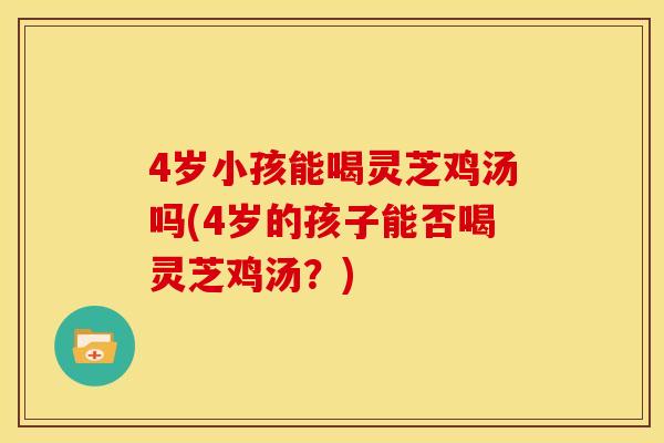 4岁小孩能喝灵芝鸡汤吗(4岁的孩子能否喝灵芝鸡汤?) 4岁小孩能喝灵芝鸡汤吗(4岁的孩子能否喝灵芝鸡汤?)