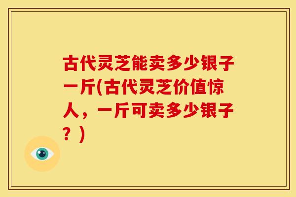 古代灵芝能卖多少银子一斤(古代灵芝价值惊人,一斤可卖多少银子?) 古代灵芝能卖多少银子一斤(古代灵芝价值惊人,一斤可卖多少银子?)