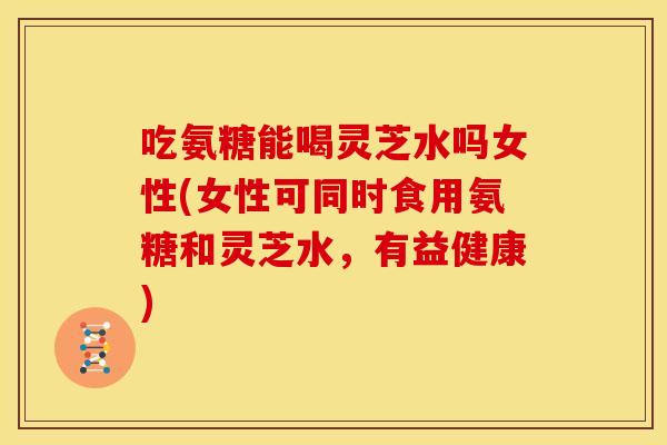吃氨糖能喝灵芝水吗女性(女性可同时食用氨糖和灵芝水,有益健康) 吃氨糖能喝灵芝水吗女性(女性可同时食用氨糖和灵芝水,有益健康)