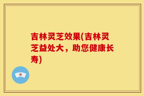 吉林灵芝效果(吉林灵芝益处大，助您健康长寿)