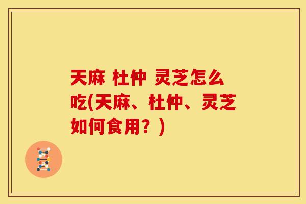 天麻 杜仲 灵芝怎么吃(天麻、杜仲、灵芝如何食用?) 天麻 杜仲 灵芝怎么吃(天麻、杜仲、灵芝如何食用?)