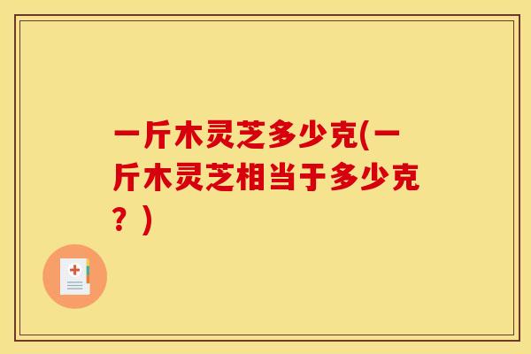一斤木灵芝多少克(一斤木灵芝相当于多少克?) 一斤木灵芝多少克(一斤木灵芝相当于多少克?)