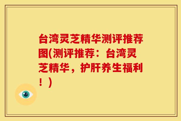台湾灵芝精华测评推荐图(测评推荐:台湾灵芝精华,养生福利!) 台湾灵芝精华测评推荐图(测评推荐:台湾灵芝精华,养生福利!)