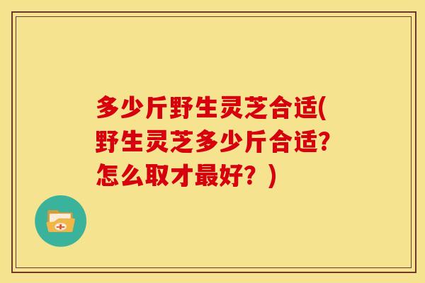 多少斤野生灵芝合适(野生灵芝多少斤合适?怎么取才好?) 多少斤野生灵芝合适(野生灵芝多少斤合适?怎么取才好?)