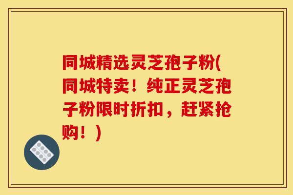 同城精选灵芝孢子粉(同城特卖!纯正灵芝孢子粉限时折扣,赶紧抢购!) 同城精选灵芝孢子粉(同城特卖!纯正灵芝孢子粉限时折扣,赶紧抢购!)